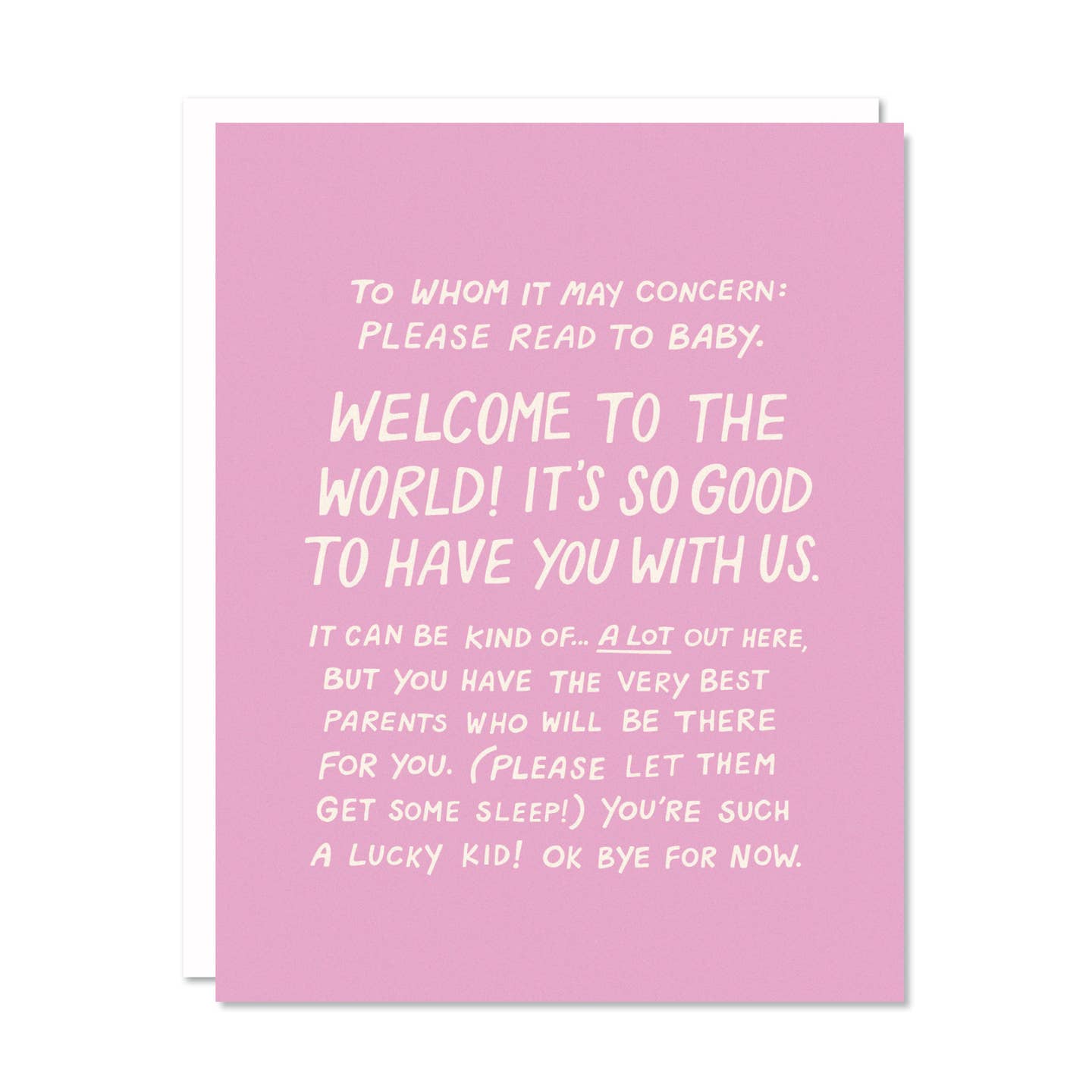 Greeting card with pink background and white text says, "To whom it may concern: please read to baby. Welcome to the world! It's so good to have you with us. It ca n be kind of... a lot out here, but you have the very best parents who will be there for you. (Please let them get some sleep!) You're such a lucky kid! Ok bye for now.". White envelope included. 