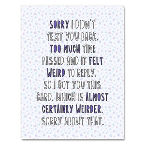 Greeting card with white speckled background and black, white and purple text says, "Sorry I didn't text you back. Too much time passed and it felt weird to reply,. So I got you this card, which is almost certainly weirder. Sorry about that." Envelope included. 