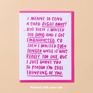 White card with neon pink text that says “I meant to send this card right away! But then I waited too long and I got embarrassed, so then I waited even longer until it was really too late. But I just want you to know I’m still thinking of you”. Neon pink envelope included.