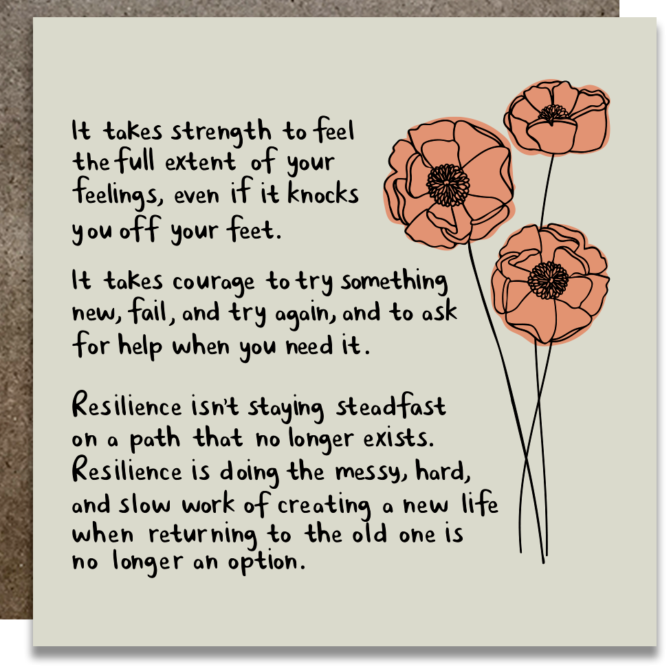 Ivory background with an image of peach flowers and black text says, “it takes strength to feel the full extent of your feelings, even if it knocks you off your feet. It takes courage to try something new, fail, and try again, and to ak for help when you need it. Resilience isn’t staying steadfast on a path that no longer exists. Resilience is doing the messy, hard, and slow work of creating a new life when returning to the old one is no longer an option.”